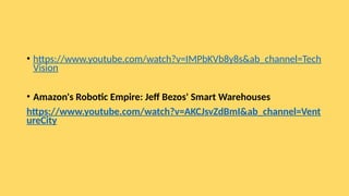 • https://www.youtube.com/watch?v=IMPbKVb8y8s&ab_channel=Tech
Vision
• Amazon's Robotic Empire: Jeff Bezos' Smart Warehouses
https://www.youtube.com/watch?v=AKCJsvZdBmI&ab_channel=Vent
ureCity
 