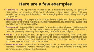 Here are a few examples
• Healthcare – An operations manager of a healthcare facility is generally
responsible for ensuring efficiency in delivery of high-quality care. That can
include overseeing administrative costs, managing claims and billing, and legal
compliance.
• Manufacturing – A company that makes home appliances, for example, has
processes for sourcing materials, managing factories, maintenance, overseeing
inventory, and ensuring quality.
• Restaurant – An operations manager for a restaurant or chain of restaurants is
usually responsible for facility maintenance, employee training and supervision,
financial planning, inventory management, compliance, and payroll.
• Retail – In an industry that can span multiple environments, from brick-and-
mortar to e-commerce and single stores to chains, business operations can
encompass many functions, including sourcing, inventory, staffing, logistics,
store management, and customer service.
• Transportation – Operations management for a transportation company
includes overseeing vehicle maintenance, fuel supply, routing, staffing, and
communication, among other functions.
 