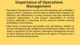 Importance of Operations
Management
• Operations Management is concerned with designing and controlling a
process which is needed to convert Input to Output with emphasize on
efficiency and effectiveness in using resources and also meeting the
customer requirements. It also ensures responsibility of running
business optimally in consuming all the resources thereby ensuring
profitability of the business.
• Main drivers of businesses are Quality, Cost and Delivery. Product or
Service with Right Quality at Right Cost and Delivered at Right Time will
result in prosperity of the business. Operations Management focuses
on these business drivers by focusing on all aspects of business be it
service or manufacturing industry.
 
