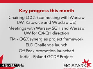 Key progress this month
Chairing LCC’s (connecting with Warsaw
UW, Katowice and Wroclaw UE)
Meetings with Warsaw SGH and Warsaw
UW for Q4-Q1 direction
TM – OGX synergies project framework
ELD Challenge launch
Off Peak promotion launched
India – Poland GCDP Project

 