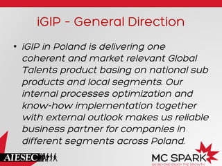 iGIP – General Direction
•  iGIP in Poland is delivering one
coherent and market relevant Global
Talents product basing on national sub
products and local segments. Our
internal processes optimization and
know-how implementation together
with external outlook makes us reliable
business partner for companies in
different segments across Poland.

 