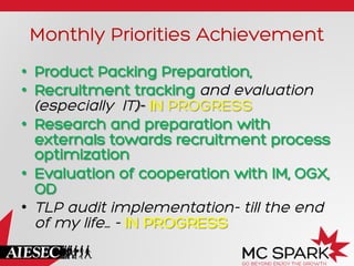 Monthly Priorities Achievement
•  Product Packing Preparation,
•  Recruitment tracking and evaluation
(especially IT)- IN PROGRESS
•  Research and preparation with
externals towards recruitment process
optimization
•  Evaluation of cooperation with IM, OGX,
OD
•  TLP audit implementation- till the end
of my life… - IN PROGRESS

 