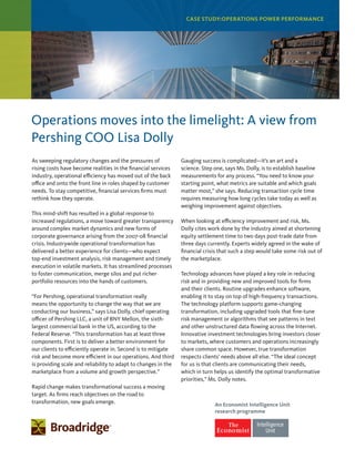 CASE STUDY:OPERATIONS POWER PERFORMANCE
Operations moves into the limelight: A view from
Pershing COO Lisa Dolly
As sweeping regulatory changes and the pressures of
rising costs have become realities in the financial services
industry, operational efficiency has moved out of the back
office and onto the front line in roles shaped by customer
needs. To stay competitive, financial services firms must
rethink how they operate.
This mind-shift has resulted in a global response to
increased regulations, a move toward greater transparency
around complex market dynamics and new forms of
corporate governance arising from the 2007-08 financial
crisis. Industrywide operational transformation has
delivered a better experience for clients—who expect
top-end investment analysis, risk management and timely
execution in volatile markets. It has streamlined processes
to foster communication, merge silos and put richer
portfolio resources into the hands of customers.
“For Pershing, operational transformation really
means the opportunity to change the way that we are
conducting our business,” says Lisa Dolly, chief operating
officer of Pershing LLC, a unit of BNY Mellon, the sixth-
largest commercial bank in the US, according to the
Federal Reserve. “This transformation has at least three
components. First is to deliver a better environment for
our clients to efficiently operate in. Second is to mitigate
risk and become more efficient in our operations. And third
is providing scale and reliability to adapt to changes in the
marketplace from a volume and growth perspective.”
Rapid change makes transformational success a moving
target. As firms reach objectives on the road to
transformation, new goals emerge.
Gauging success is complicated—it’s an art and a
science. Step one, says Ms. Dolly, is to establish baseline
measurements for any process. “You need to know your
starting point, what metrics are suitable and which goals
matter most,” she says. Reducing transaction cycle time
requires measuring how long cycles take today as well as
weighing improvement against objectives.
When looking at efficiency improvement and risk, Ms.
Dolly cites work done by the industry aimed at shortening
equity settlement time to two days post-trade date from
three days currently. Experts widely agreed in the wake of
financial crisis that such a step would take some risk out of
the marketplace.
Technology advances have played a key role in reducing
risk and in providing new and improved tools for firms
and their clients. Routine upgrades enhance software,
enabling it to stay on top of high-frequency transactions.
The technology platform supports game-changing
transformation, including upgraded tools that fine-tune
risk management or algorithms that see patterns in text
and other unstructured data flowing across the Internet.
Innovative investment technologies bring investors closer
to markets, where customers and operations increasingly
share common space. However, true transformation
respects clients’ needs above all else. “The ideal concept
for us is that clients are communicating their needs,
which in turn helps us identify the optimal transformative
priorities,” Ms. Dolly notes.
An Economist Intelligence Unit
research programme
 