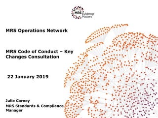 MRS Operations Network
MRS Code of Conduct – Key
Changes Consultation
22 January 2019
Julie Corney
MRS Standards & Compliance
Manager
 