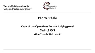Tips and Advice on how to
write an Oppies Award Entry
Penny Steele
Chair of the Operations Awards Judging panel
Chair of IQCS
MD of Steele Fieldworks
 