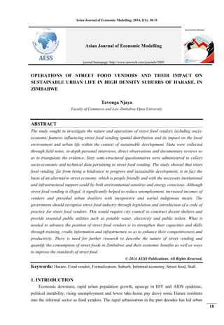 Asian Journal of Economic Modelling, 2014, 2(1): 18-31
18
OPERATIONS OF STREET FOOD VENDORS AND THEIR IMPACT ON
SUSTAINABLE URBAN LIFE IN HIGH DENSITY SUBURBS OF HARARE, IN
ZIMBABWE
Tavonga Njaya
Faculty of Commerce and Law Zimbabwe Open University
ABSTRACT
The study sought to investigate the nature and operations of street food vendors including socio-
economic features influencing street food vending spatial distribution and its impact on the local
environment and urban life within the context of sustainable development. Data were collected
through field notes, in-depth personal interviews, direct observations and documentary reviews so
as to triangulate the evidence. Sixty semi-structured questionnaires were administered to collect
socio-economic and technical data pertaining to street food vending. The study showed that street
food vending, far from being a hindrance to progress and sustainable development, is in fact the
basis of an alternative street economy which is people friendly and with the necessary institutional
and infrastructural support could be both environmental-sensitive and energy conscious. Although
street food vending is illegal, it significantly helped to reduce unemployment, increased incomes of
vendors and provided urban dwellers with inexpensive and varied indigenous meals. The
government should recognise street food industry through legislation and introduction of a code of
practice for street food vendors. This would require city council to construct decent shelters and
provide essential public utilities such as potable water, electricity and public toilets. What is
needed to advance the position of street food vendors is to strengthen their capacities and skills
through training, credit, information and infrastructure so as to enhance their competitiveness and
productivity. There is need for further research to describe the nature of street vending and
quantify the consumption of street foods in Zimbabwe and their economic benefits as well as ways
to improve the standards of street food.
© 2014 AESS Publications. All Rights Reserved.
Keywords: Harare, Food vendor, Formalization, Suburb, Informal economy, Street food, Stall.
1. INTRODUCTION
Economic downturn, rapid urban population growth, upsurge in HIV and AIDS epidemic,
political instability, rising unemployment and lower take-home pay drove some Harare residents
into the informal sector as food vendors. The rapid urbanisation in the past decades has led urban
Asian Journal of Economic Modelling
journal homepage: http://www.aessweb.com/journals/5009
 