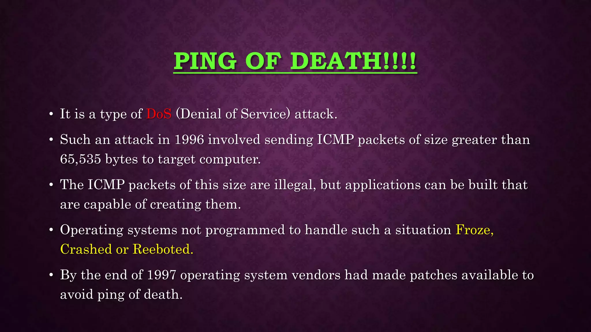 PING OF DEATH!!!!
• It is a type of DoS (Denial of Service) attack.
• Such an attack in 1996 involved sending ICMP packets of size greater than
65,535 bytes to target computer.
• The ICMP packets of this size are illegal, but applications can be built that
are capable of creating them.
• Operating systems not programmed to handle such a situation Froze,
Crashed or Reeboted.
• By the end of 1997 operating system vendors had made patches available to
avoid ping of death.
 