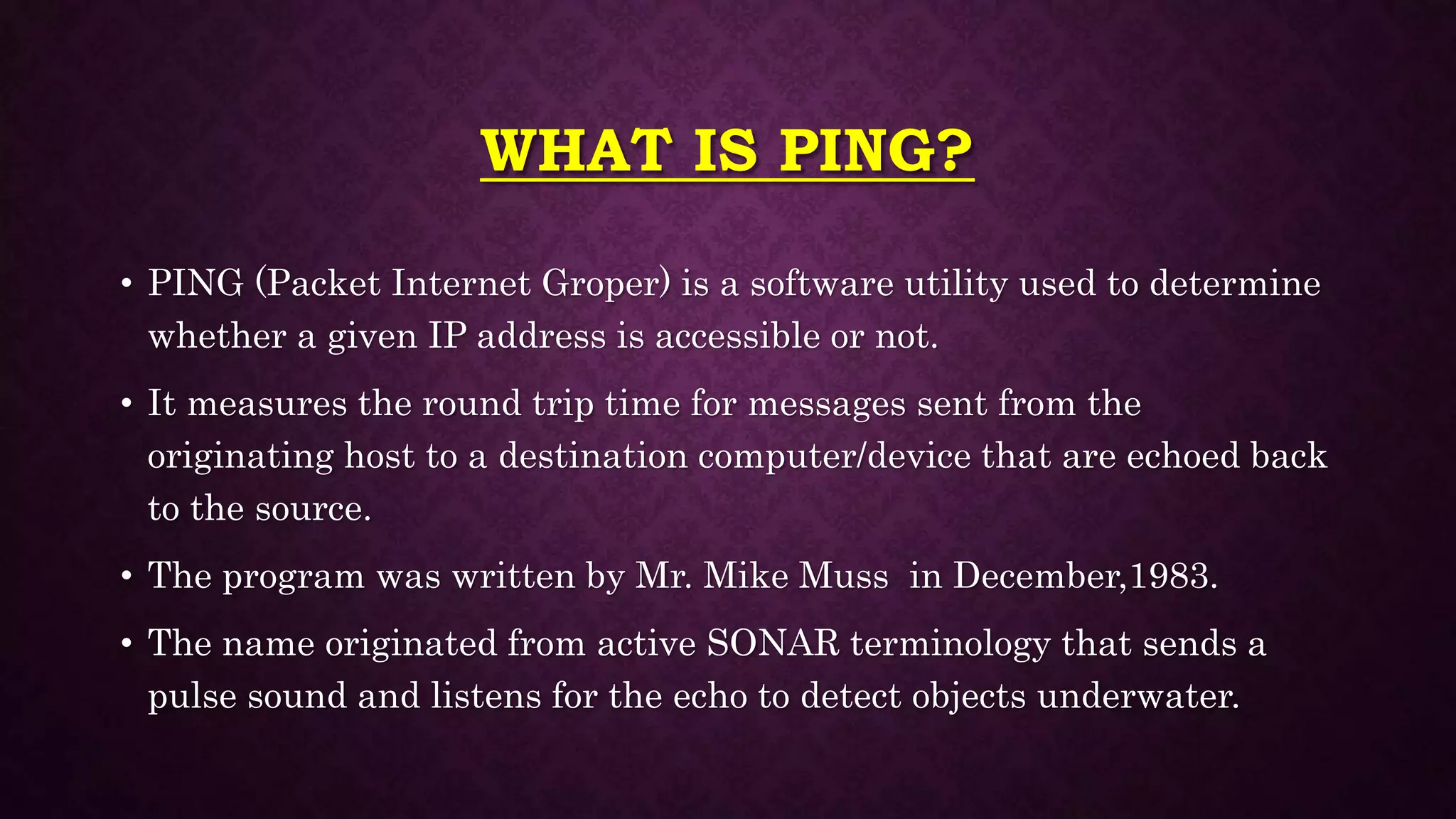 WHAT IS PING?
• PING (Packet Internet Groper) is a software utility used to determine
whether a given IP address is accessible or not.
• It measures the round trip time for messages sent from the
originating host to a destination computer/device that are echoed back
to the source.
• The program was written by Mr. Mike Muss in December,1983.
• The name originated from active SONAR terminology that sends a
pulse sound and listens for the echo to detect objects underwater.
 
