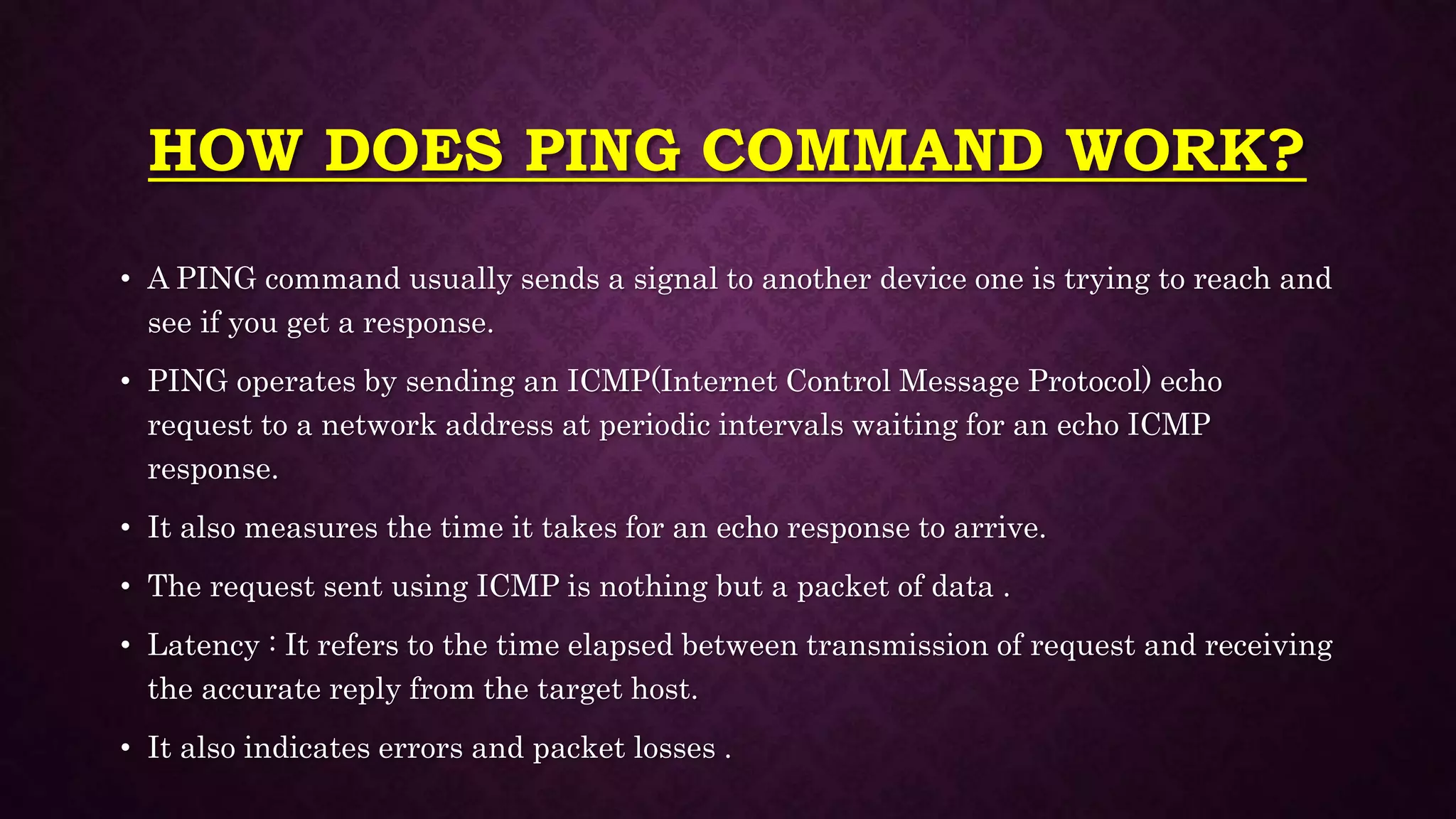 HOW DOES PING COMMAND WORK?
• A PING command usually sends a signal to another device one is trying to reach and
see if you get a response.
• PING operates by sending an ICMP(Internet Control Message Protocol) echo
request to a network address at periodic intervals waiting for an echo ICMP
response.
• It also measures the time it takes for an echo response to arrive.
• The request sent using ICMP is nothing but a packet of data .
• Latency : It refers to the time elapsed between transmission of request and receiving
the accurate reply from the target host.
• It also indicates errors and packet losses .
 