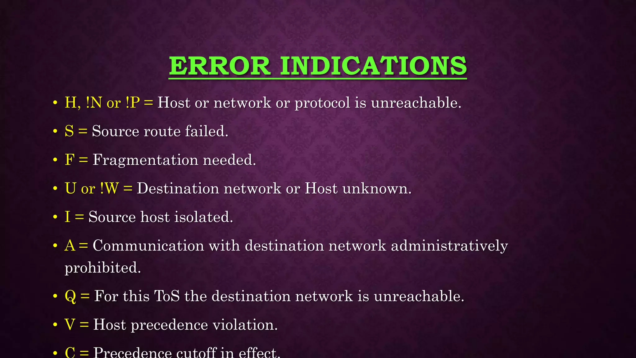 ERROR INDICATIONS
• H, !N or !P = Host or network or protocol is unreachable.
• S = Source route failed.
• F = Fragmentation needed.
• U or !W = Destination network or Host unknown.
• I = Source host isolated.
• A = Communication with destination network administratively
prohibited.
• Q = For this ToS the destination network is unreachable.
• V = Host precedence violation.
 