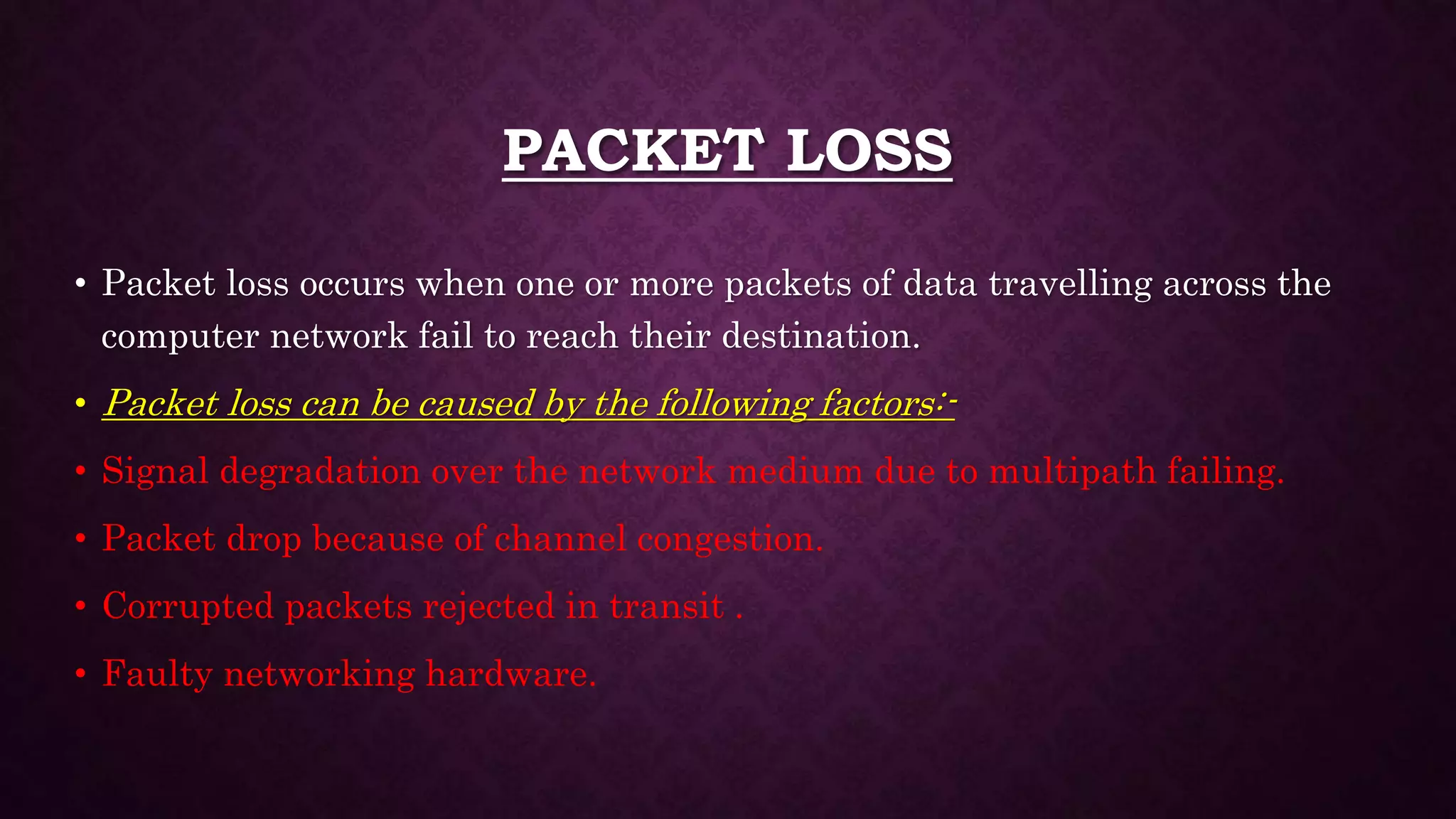 PACKET LOSS
• Packet loss occurs when one or more packets of data travelling across the
computer network fail to reach their destination.
• Packet loss can be caused by the following factors:-
• Signal degradation over the network medium due to multipath failing.
• Packet drop because of channel congestion.
• Corrupted packets rejected in transit .
• Faulty networking hardware.
 