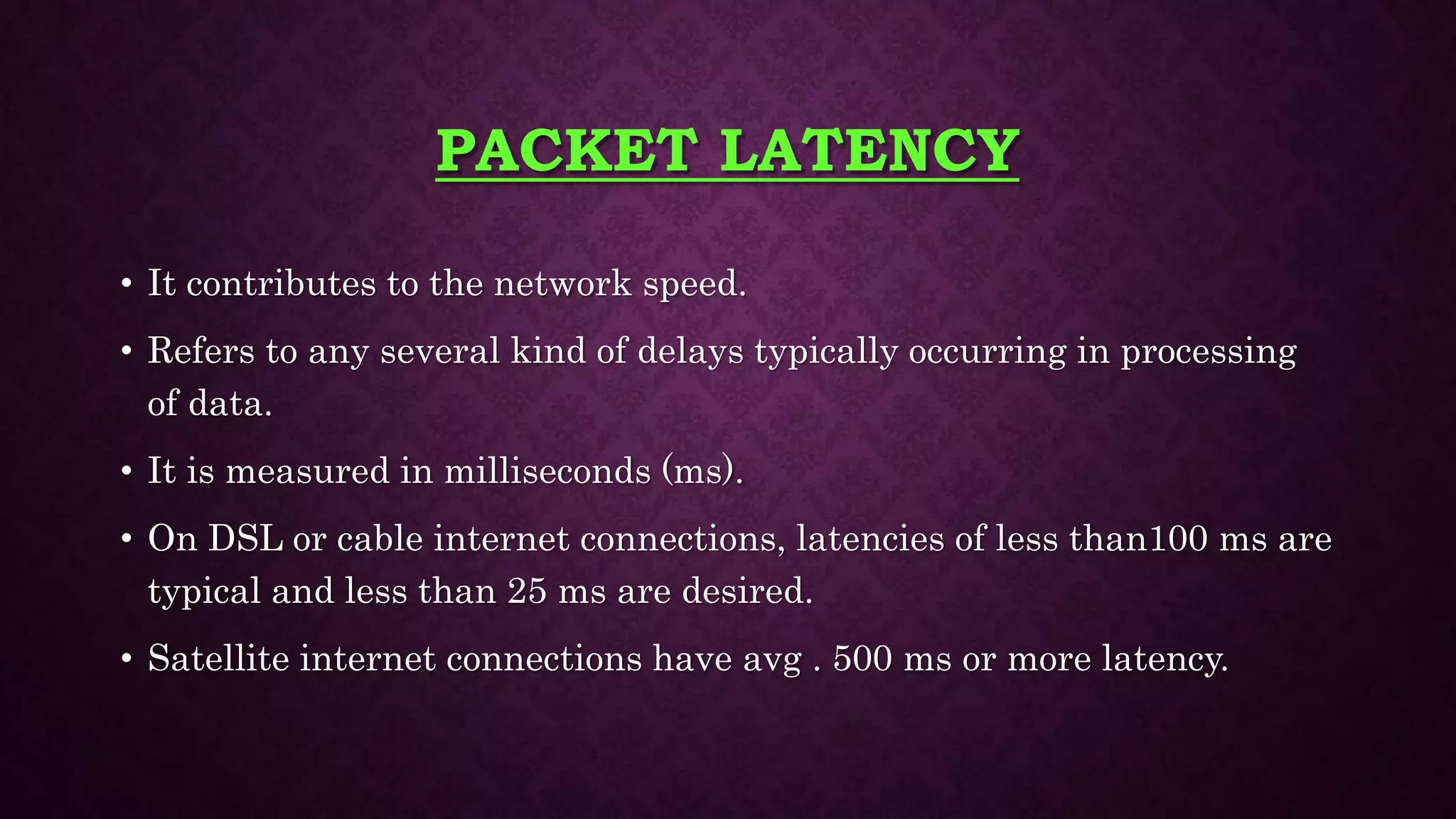 PACKET LATENCY
• It contributes to the network speed.
• Refers to any several kind of delays typically occurring in processing
of data.
• It is measured in milliseconds (ms).
• On DSL or cable internet connections, latencies of less than100 ms are
typical and less than 25 ms are desired.
• Satellite internet connections have avg . 500 ms or more latency.
 