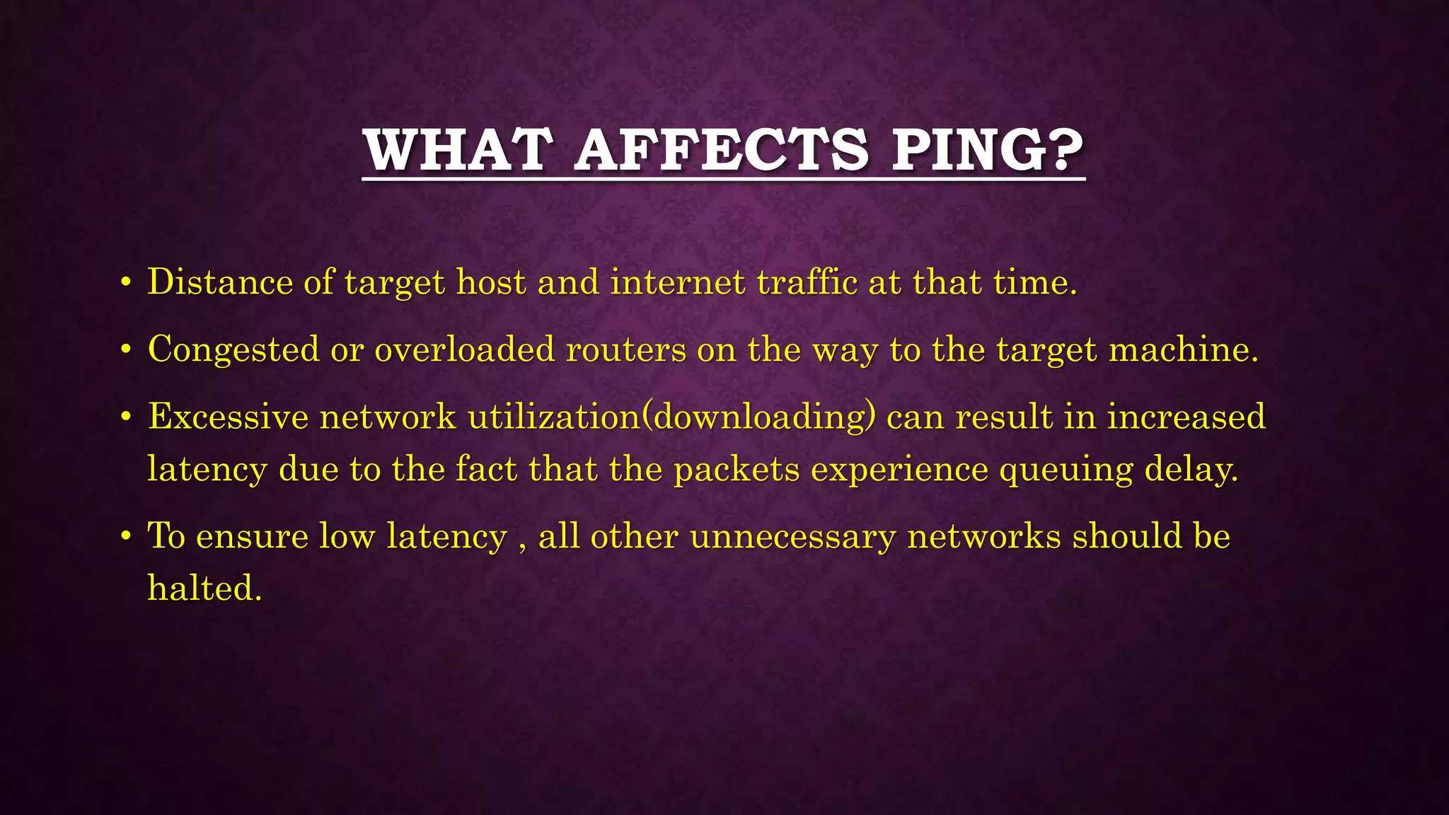 WHAT AFFECTS PING?
• Distance of target host and internet traffic at that time.
• Congested or overloaded routers on the way to the target machine.
• Excessive network utilization(downloading) can result in increased
latency due to the fact that the packets experience queuing delay.
• To ensure low latency , all other unnecessary networks should be
halted.
 