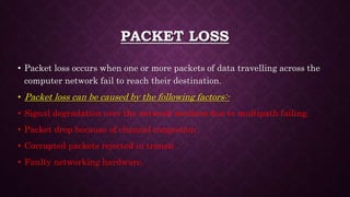 PACKET LOSS
• Packet loss occurs when one or more packets of data travelling across the
computer network fail to reach their destination.
• Packet loss can be caused by the following factors:-
• Signal degradation over the network medium due to multipath failing.
• Packet drop because of channel congestion.
• Corrupted packets rejected in transit .
• Faulty networking hardware.
 