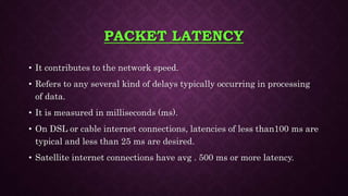 PACKET LATENCY
• It contributes to the network speed.
• Refers to any several kind of delays typically occurring in processing
of data.
• It is measured in milliseconds (ms).
• On DSL or cable internet connections, latencies of less than100 ms are
typical and less than 25 ms are desired.
• Satellite internet connections have avg . 500 ms or more latency.
 