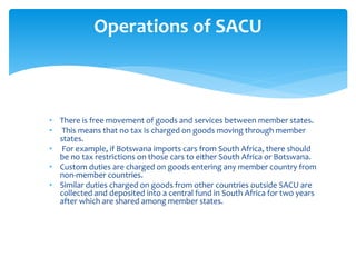 • There is free movement of goods and services between member states.
• This means that no tax is charged on goods moving through member
states.
• For example, if Botswana imports cars from South Africa, there should
be no tax restrictions on those cars to either South Africa or Botswana.
• Custom duties are charged on goods entering any member country from
non-member countries.
• Similar duties charged on goods from other countries outside SACU are
collected and deposited into a central fund in South Africa for two years
after which are shared among member states.
Operations of SACU
 