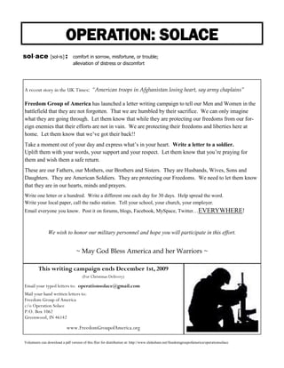 OPERATION: SOLACE
sol⋅ace          [sol-is] :     comfort in sorrow, misfortune, or trouble;
                                alleviation of distress or discomfort




A recent story in the UK Times: “American troops in Afghanistan losing heart, say army chaplains”

Freedom Group of America has launched a letter writing campaign to tell our Men and Women in the
battlefield that they are not forgotten. That we are humbled by their sacrifice. We can only imagine
what they are going through. Let them know that while they are protecting our freedoms from our for-
eign enemies that their efforts are not in vain. We are protecting their freedoms and liberties here at
home. Let them know that we’ve got their back!!
Take a moment out of your day and express what’s in your heart. Write a letter to a soldier.
Uplift them with your words, your support and your respect. Let them know that you’re praying for
them and wish them a safe return.
These are our Fathers, our Mothers, our Brothers and Sisters. They are Husbands, Wives, Sons and
Daughters. They are American Soldiers. They are protecting our Freedoms. We need to let them know
that they are in our hearts, minds and prayers.
Write one letter or a hundred. Write a different one each day for 30 days. Help spread the word.
Write your local paper, call the radio station. Tell your school, your church, your employer.
Email everyone you know. Post it on forums, blogs, Facebook, MySpace, Twitter…EVERYWHERE!



               We wish to honor our military personnel and hope you will participate in this effort.


                                  ~ May God Bless America and her Warriors ~

         This writing campaign ends December 1st, 2009
                                      (For Christmas Delivery)

Email your typed letters to: operationsolace@gmail.com
Mail your hand written letters to:
Freedom Group of America
c/o Operation Solace
P.O. Box 1062
Greenwood, IN 46142

                            www.FreedomGroupofAmerica.org

Volunteers can download a pdf version of this flier for distribution at: http://www.slideshare.net/freedomgroupofamerica/operationsolace
 