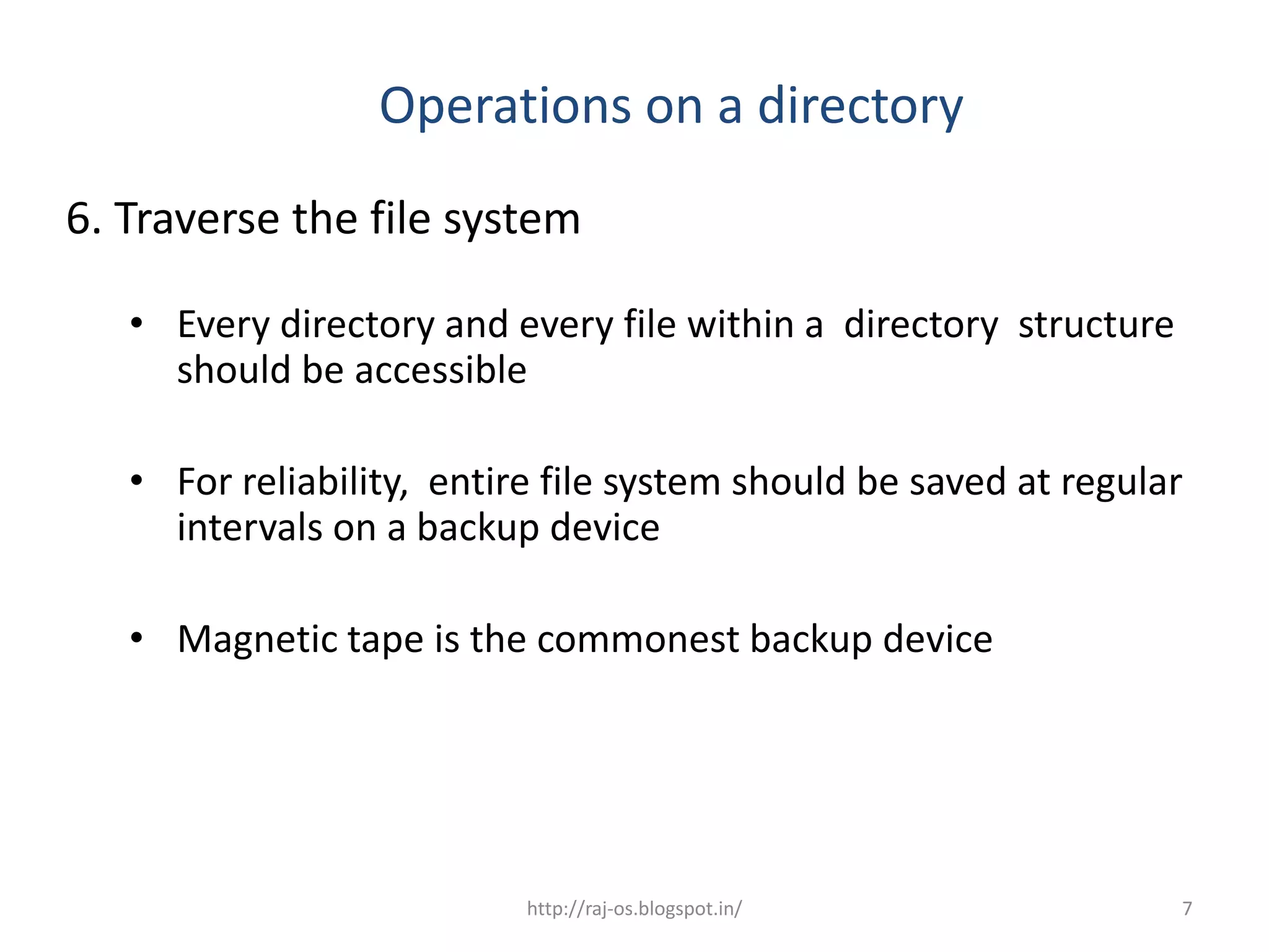 Operations on a directory
6. Traverse the file system

   • Every directory and every file within a directory structure
     should be accessible

   • For reliability, entire file system should be saved at regular
     intervals on a backup device

   • Magnetic tape is the commonest backup device




                           http://raj-os.blogspot.in/              7
 