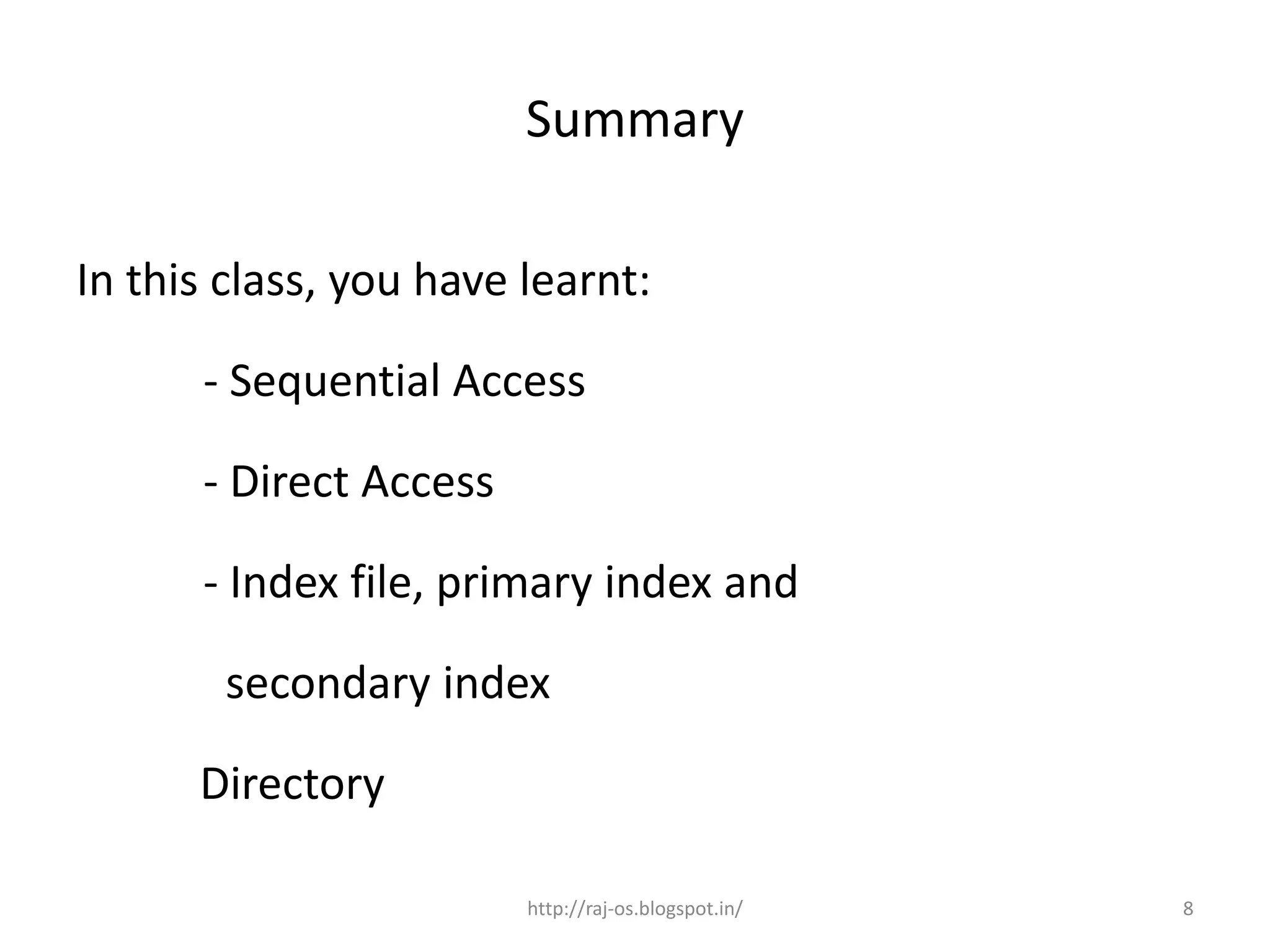 Summary

In this class, you have learnt:

      - Sequential Access

      - Direct Access

      - Index file, primary index and

        secondary index

      Directory

                        http://raj-os.blogspot.in/   8
 