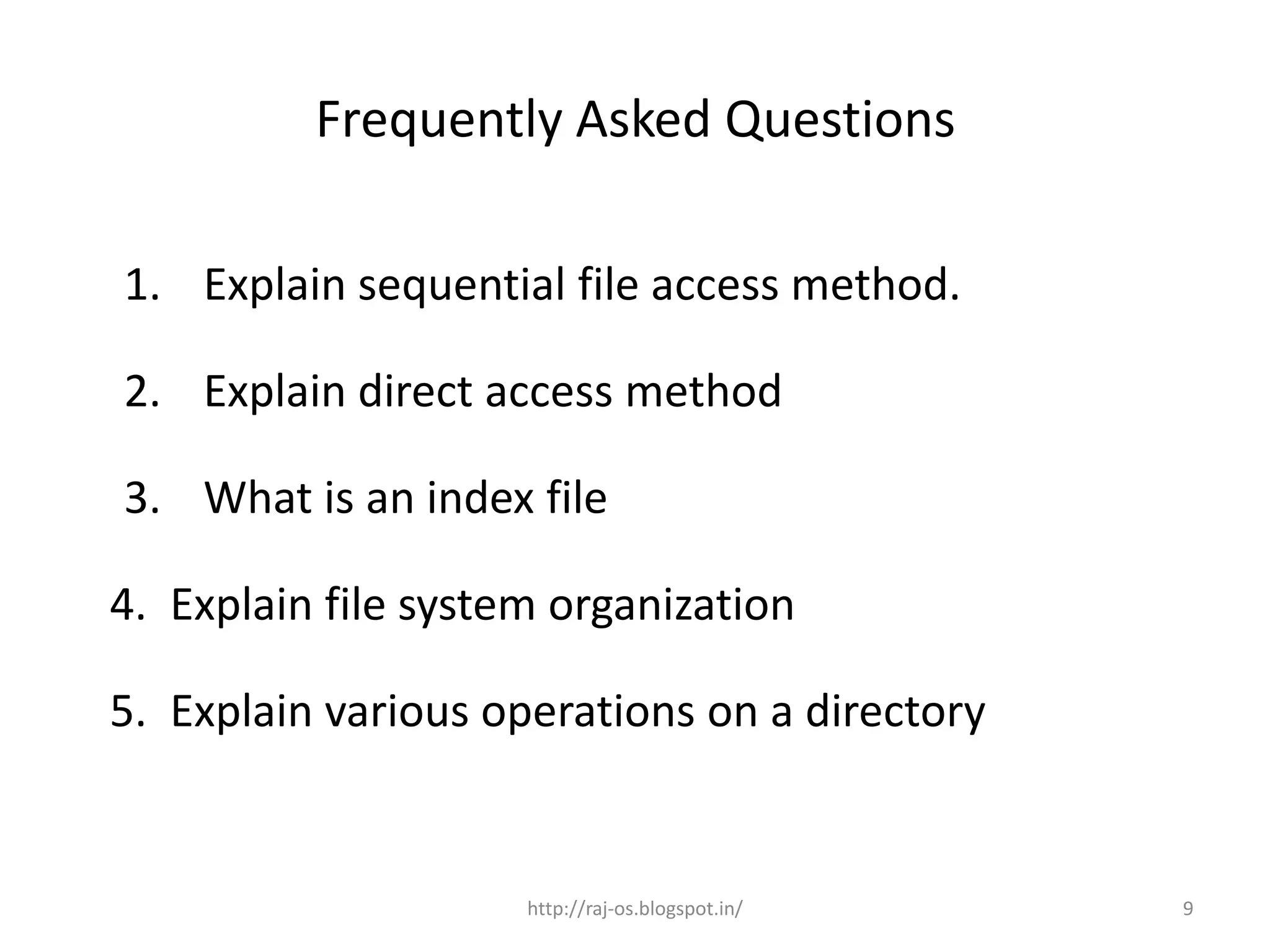 Frequently Asked Questions

1. Explain sequential file access method.

2. Explain direct access method

3. What is an index file

4. Explain file system organization

5. Explain various operations on a directory


                     http://raj-os.blogspot.in/   9
 