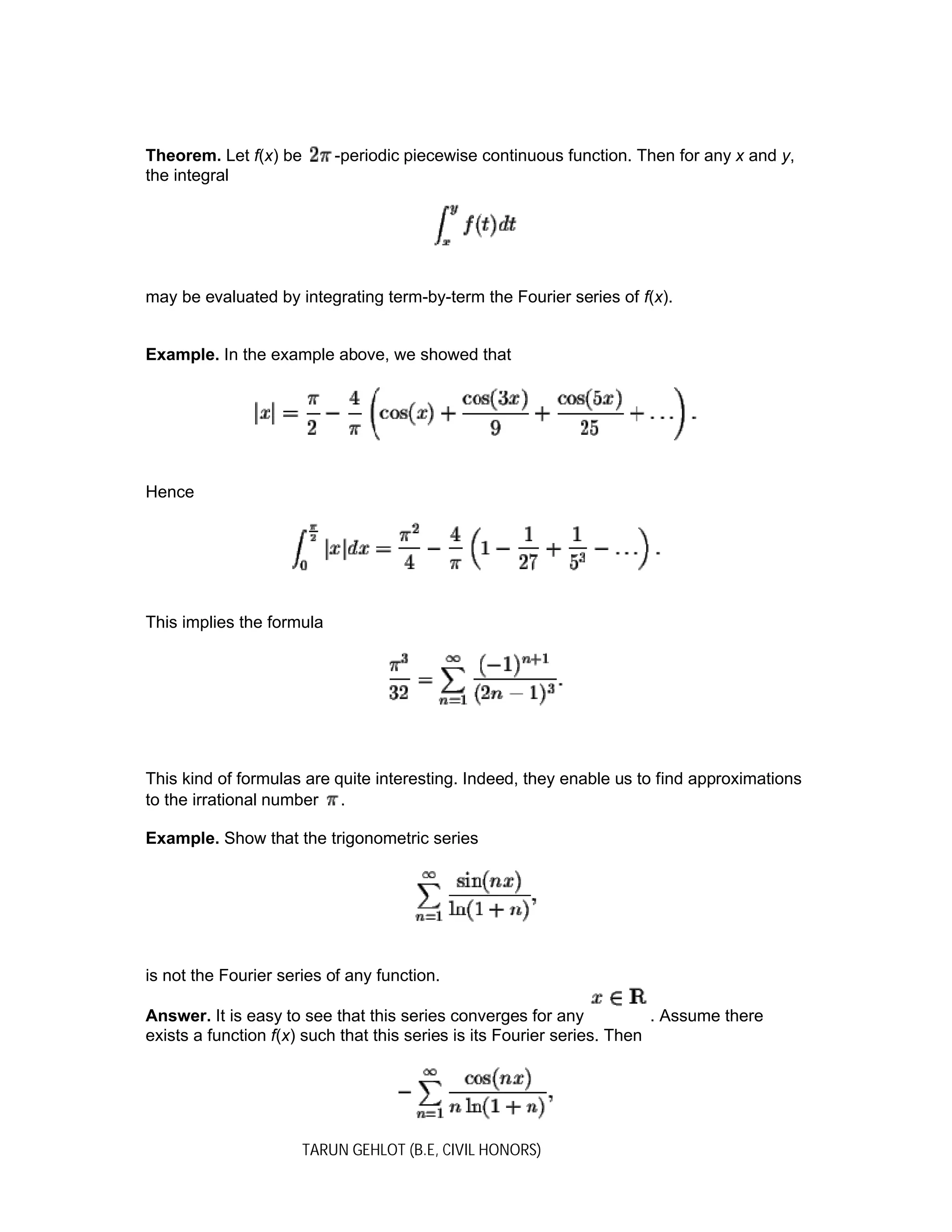 TARUN GEHLOT (B.E, CIVIL HONORS)
Theorem. Let f(x) be -periodic piecewise continuous function. Then for any x and y,
the integral
may be evaluated by integrating term-by-term the Fourier series of f(x).
Example. In the example above, we showed that
Hence
This implies the formula
This kind of formulas are quite interesting. Indeed, they enable us to find approximations
to the irrational number .
Example. Show that the trigonometric series
is not the Fourier series of any function.
Answer. It is easy to see that this series converges for any . Assume there
exists a function f(x) such that this series is its Fourier series. Then
 