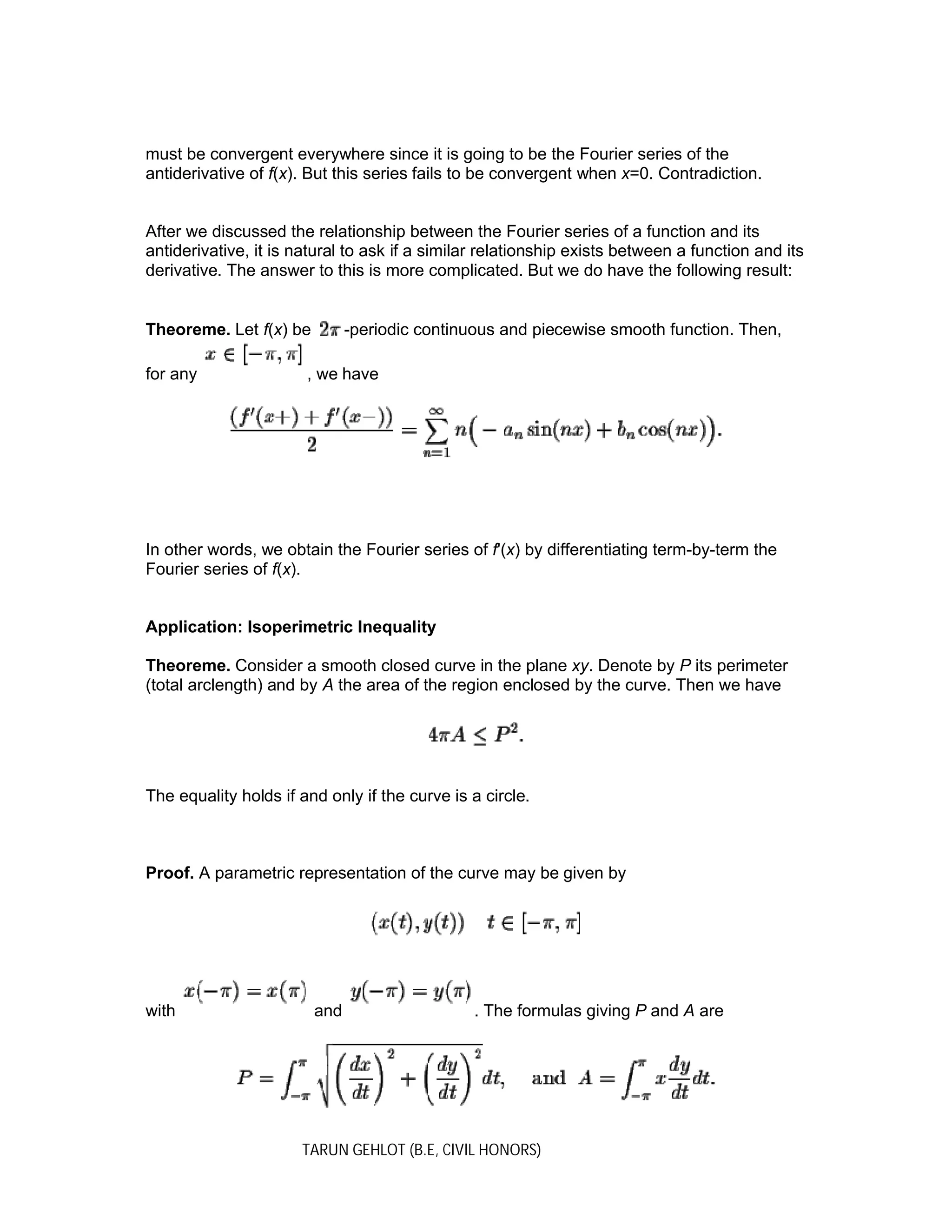 TARUN GEHLOT (B.E, CIVIL HONORS)
must be convergent everywhere since it is going to be the Fourier series of the
antiderivative of f(x). But this series fails to be convergent when x=0. Contradiction.
After we discussed the relationship between the Fourier series of a function and its
antiderivative, it is natural to ask if a similar relationship exists between a function and its
derivative. The answer to this is more complicated. But we do have the following result:
Theoreme. Let f(x) be -periodic continuous and piecewise smooth function. Then,
for any , we have
In other words, we obtain the Fourier series of f'(x) by differentiating term-by-term the
Fourier series of f(x).
Application: Isoperimetric Inequality
Theoreme. Consider a smooth closed curve in the plane xy. Denote by P its perimeter
(total arclength) and by A the area of the region enclosed by the curve. Then we have
The equality holds if and only if the curve is a circle.
Proof. A parametric representation of the curve may be given by
with and . The formulas giving P and A are
 