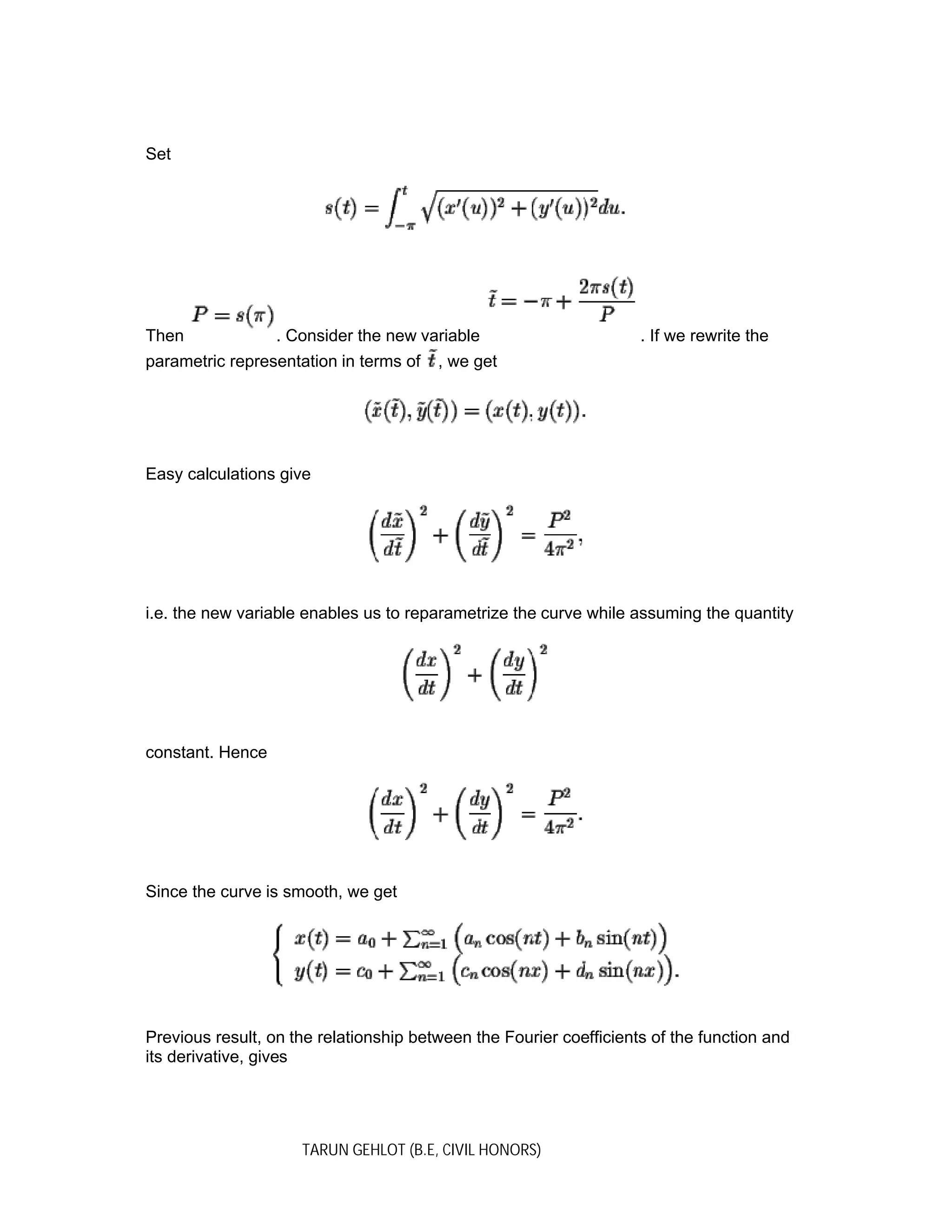 TARUN GEHLOT (B.E, CIVIL HONORS)
Set
Then . Consider the new variable . If we rewrite the
parametric representation in terms of , we get
Easy calculations give
i.e. the new variable enables us to reparametrize the curve while assuming the quantity
constant. Hence
Since the curve is smooth, we get
Previous result, on the relationship between the Fourier coefficients of the function and
its derivative, gives
 