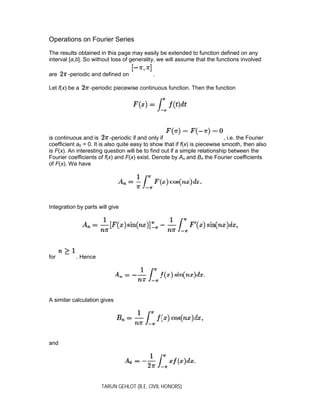 TARUN GEHLOT (B.E, CIVIL HONORS)
Operations on Fourier Series
The results obtained in this page may easily be extended to function defined on any
interval [a,b]. So without loss of generality, we will assume that the functions involved
are -periodic and defined on .
Let f(x) be a -periodic piecewise continuous function. Then the function
is continuous and is -periodic if and only if , i.e. the Fourier
coefficient a0 = 0. It is also quite easy to show that if f(x) is piecewise smooth, then also
is F(x). An interesting question will be to find out if a simple relationship between the
Fourier coefficients of f(x) and F(x) exist. Denote by An and Bn the Fourier coefficients
of F(x). We have
Integration by parts will give
for . Hence
A similar calculation gives
and
 