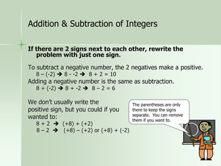 If there are 2 signs next to each other, rewrite the
problem with just one sign.
To subtract a negative number, the 2 negatives make a positive.
8 – (-2)  8 - -2  8 + 2 = 10
Adding a negative number is the same as subtraction.
8 + (-2)  8 + -2  8 – 2 = 6
We don’t usually write the
positive sign, but you could if you
wanted to:
8 + 2  (+8) + (+2)
8 – 2  (+8) – (+2) or (+8) + (-2)
The parentheses are only
there to keep the signs
separate. You can remove
them if you want to.
Addition & Subtraction of Integers
 