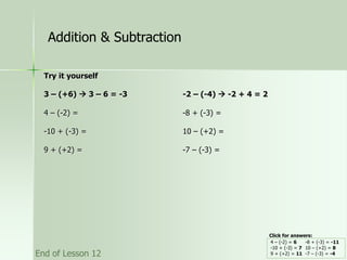 Try it yourself
3 – (+6)  3 – 6 = -3 -2 – (-4)  -2 + 4 = 2
4 – (-2) = -8 + (-3) =
-10 + (-3) = 10 – (+2) =
9 + (+2) = -7 – (-3) =
4 – (-2) = 6 -8 + (-3) = -11
-10 + (-3) = 7 10 – (+2) = 8
9 + (+2) = 11 -7 – (-3) = -4
Addition & Subtraction
End of Lesson 12
Click for answers:
 
