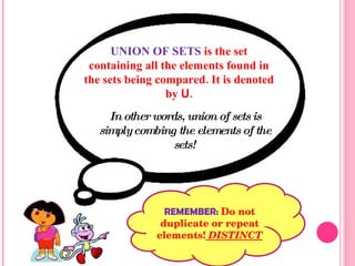UNION OF SETS  is the set containing all the elements found in the sets being compared. It is denoted by   U . In other words, union of sets is simply combing the elements of the sets! REMEMBER:  Do not duplicate or repeat elements!  DISTINCT 