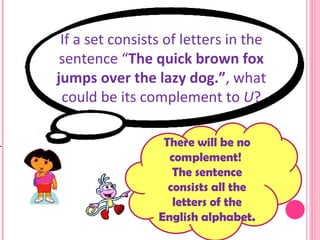 If a set consists of letters in the sentence “ The quick brown fox jumps over the lazy dog.” , what could be its complement to  U ? There will be no complement!  The sentence consists all the letters of the English alphabet. 