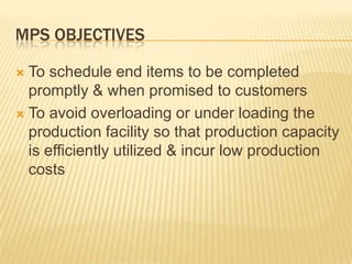 MPS ObjectivesTo schedule end items to be completed promptly & when promised to customersTo avoid overloading or under loading the production facility so that production capacity is efficiently utilized & incur low production costs