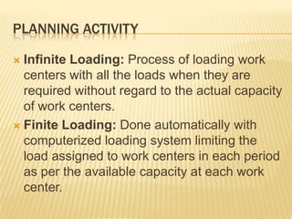 Planning ActivityInfinite Loading: Process of loading work centers with all the loads when they are required without regard to the actual capacity of work centers.Finite Loading: Done automatically with computerized loading system limiting the load assigned to work centers in each period as per the available capacity at each work center.