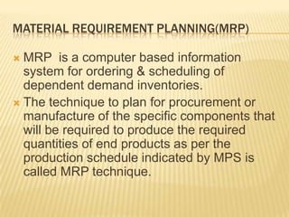 Material Requirement Planning(MRP)MRP  is a computer based information system for ordering & scheduling of dependent demand inventories.The technique to plan for procurement or manufacture of the specific components that will be required to produce the required quantities of end products as per the production schedule indicated by MPS is called MRP technique.
