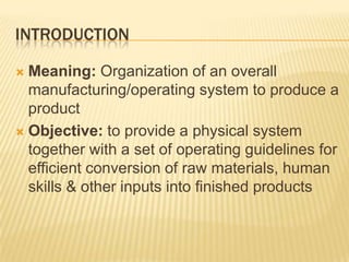 IntroductionMeaning: Organization of an overall manufacturing/operating system to produce a productObjective: to provide a physical system together with a set of operating guidelines for efficient conversion of raw materials, human skills & other inputs into finished products