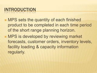 IntroductionMPS sets the quantity of each finished product to be completed in each time period of the short range planning horizon.MPS is developed by reviewing market forecasts, customer orders, inventory levels, facility loading & capacity information regularly. 