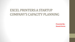 EXCEL PRINTERS:A STARTUP
COMPANY’S CAPACITY PLANNING
Presented By:-
Sheetal Verma
 