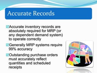 Accurate Records
Accurate inventory records are
absolutely required for MRP (or
any dependent demand system)
to operate correctly
Generally MRP systems require
99% accuracy
Outstanding purchase orders
must accurately reflect
quantities and scheduled
receipts
 