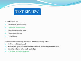 TEST REVIEW
1. MRP is used for:
a) Independent demand items.
b) Dependent demand items.
c) Available-to-promise items.
d) Disaggregated items.
e) Pegged items.
2.Which of the following statements is false regarding MPS?
a) MPS is a rolling schedule
b) The MPS is quite often fixed or frozen in the near term part of the plan
c) Specifies what is to be made and when
d) Is focused on family products
 