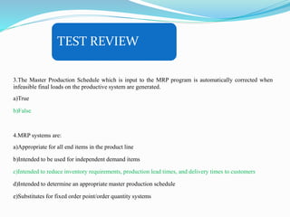 TEST REVIEW
3.The Master Production Schedule which is input to the MRP program is automatically corrected when
infeasible final loads on the productive system are generated.
a)True
b)False
4.MRP systems are:
a)Appropriate for all end items in the product line
b)Intended to be used for independent demand items
c)Intended to reduce inventory requirements, production lead times, and delivery times to customers
d)Intended to determine an appropriate master production schedule
e)Substitutes for fixed order point/order quantity systems
 