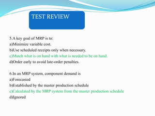 TEST REVIEW
5.A key goal of MRP is to:
a)Minimize variable cost.
b)Use scheduled receipts only when necessary.
c)Match what is on hand with what is needed to be on hand.
d)Order early to avoid late-order penalties.
6.In an MRP system, component demand is
a)Forecasted
b)Established by the master production schedule
c)Calculated by the MRP system from the master production schedule
d)Ignored
 