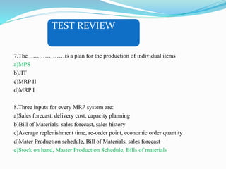 TEST REVIEW
7.The ………………is a plan for the production of individual items
a)MPS
b)JIT
c)MRP II
d)MRP I
8.Three inputs for every MRP system are:
a)Sales forecast, delivery cost, capacity planning
b)Bill of Materials, sales forecast, sales history
c)Average replenishment time, re-order point, economic order quantity
d)Mater Production schedule, Bill of Materials, sales forecast
e)Stock on hand, Master Production Schedule, Bills of materials
 
