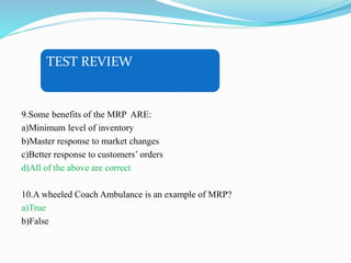 TEST REVIEW
9.Some benefits of the MRP ARE:
a)Minimum level of inventory
b)Master response to market changes
c)Better response to customers’ orders
d)All of the above are correct
10.A wheeled Coach Ambulance is an example of MRP?
a)True
b)False
 
