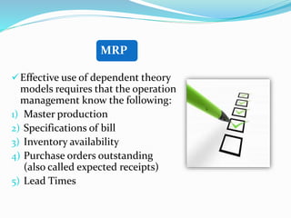 Effective use of dependent theory
models requires that the operation
management know the following:
1) Master production
2) Specifications of bill
3) Inventory availability
4) Purchase orders outstanding
(also called expected receipts)
5) Lead Times
MRP
 