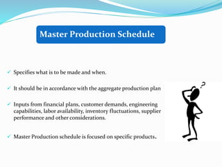  Specifies what is to be made and when.
 It should be in accordance with the aggregate production plan
 Inputs from financial plans, customer demands, engineering
capabilities, labor availability, inventory fluctuations, supplier
performance and other considerations.
 Master Production schedule is focused on specific products.
Master Production Schedule
 