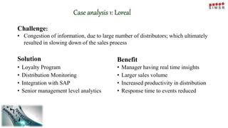 Case analysis 1: Loreal
Solution
• Loyalty Program
• Distribution Monitoring
• Integration with SAP
• Senior management level analytics
Benefit
• Manager having real time insights
• Larger sales volume
• Increased productivity in distribution
• Response time to events reduced
Challenge:
• Congestion of information, due to large number of distributors; which ultimately
resulted in slowing down of the sales process
 