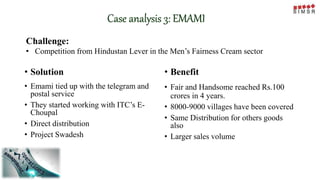 Case analysis 3: EMAMI
Challenge:
• Competition from Hindustan Lever in the Men’s Fairness Cream sector
• Solution
• Emami tied up with the telegram and
postal service
• They started working with ITC’s E-
Choupal
• Direct distribution
• Project Swadesh
• Benefit
• Fair and Handsome reached Rs.100
crores in 4 years.
• 8000-9000 villages have been covered
• Same Distribution for others goods
also
• Larger sales volume
 