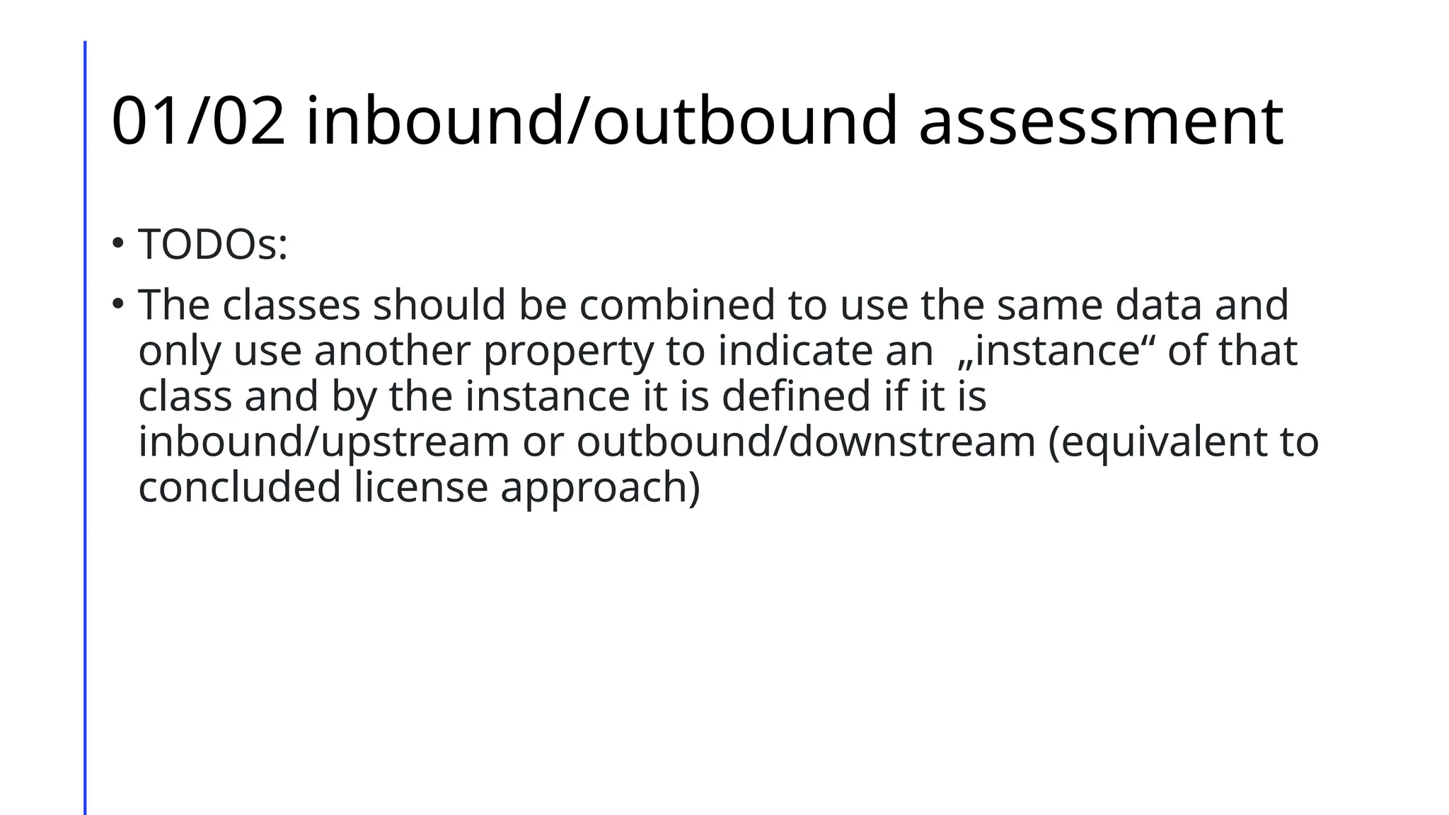 01/02 inbound/outbound assessment
• TODOs:
• The classes should be combined to use the same data and
only use another property to indicate an „instance“ of that
class and by the instance it is defined if it is
inbound/upstream or outbound/downstream (equivalent to
concluded license approach)
 