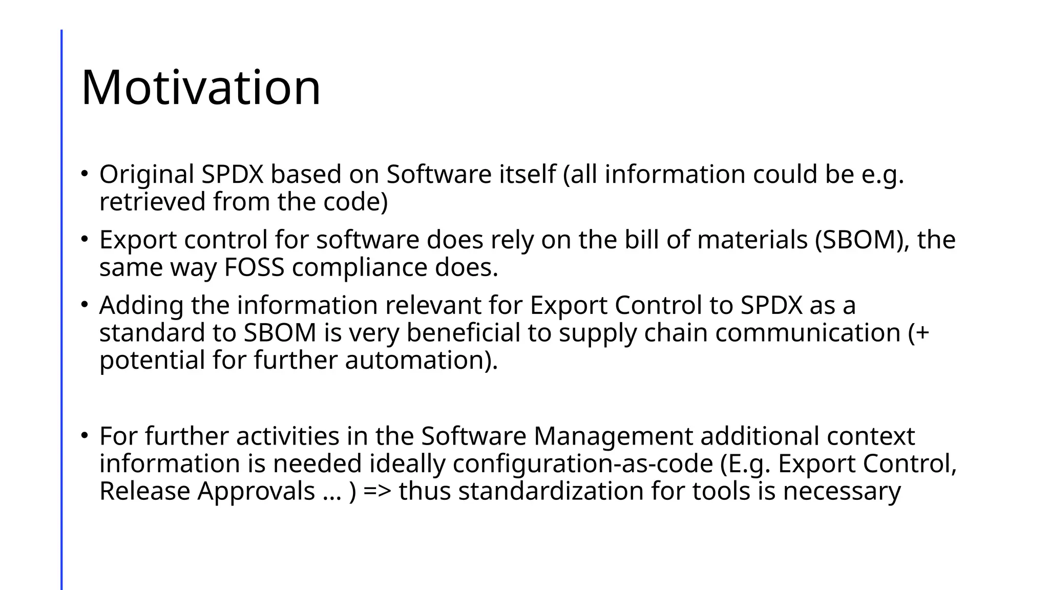 Motivation
• Original SPDX based on Software itself (all information could be e.g.
retrieved from the code)
• Export control for software does rely on the bill of materials (SBOM), the
same way FOSS compliance does.
• Adding the information relevant for Export Control to SPDX as a
standard to SBOM is very beneficial to supply chain communication (+
potential for further automation).
• For further activities in the Software Management additional context
information is needed ideally configuration-as-code (E.g. Export Control,
Release Approvals … ) => thus standardization for tools is necessary
 